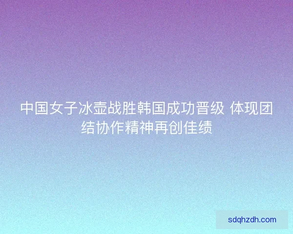 中国女子冰壶战胜韩国成功晋级 体现团结协作精神再创佳绩