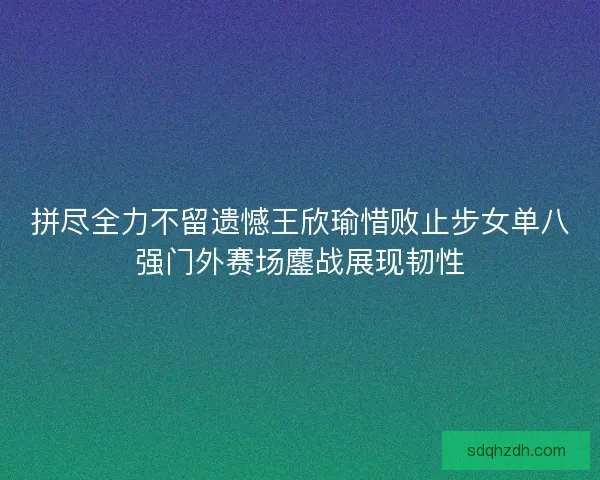 拼尽全力不留遗憾王欣瑜惜败止步女单八强门外赛场鏖战展现韧性