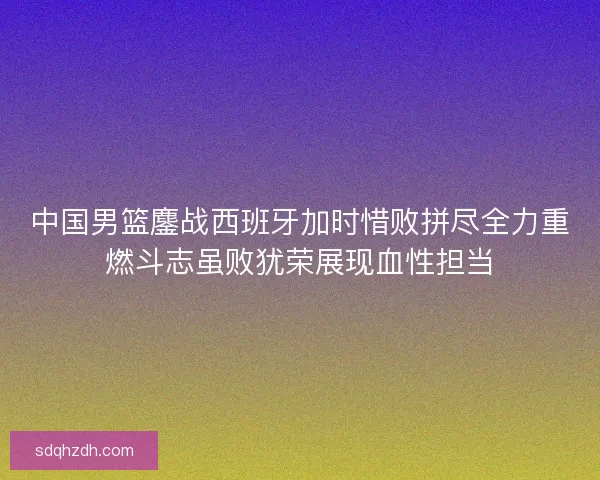 中国男篮鏖战西班牙加时惜败拼尽全力重燃斗志虽败犹荣展现血性担当