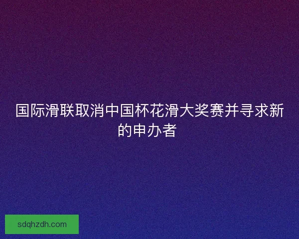 国际滑联取消中国杯花滑大奖赛并寻求新的申办者 